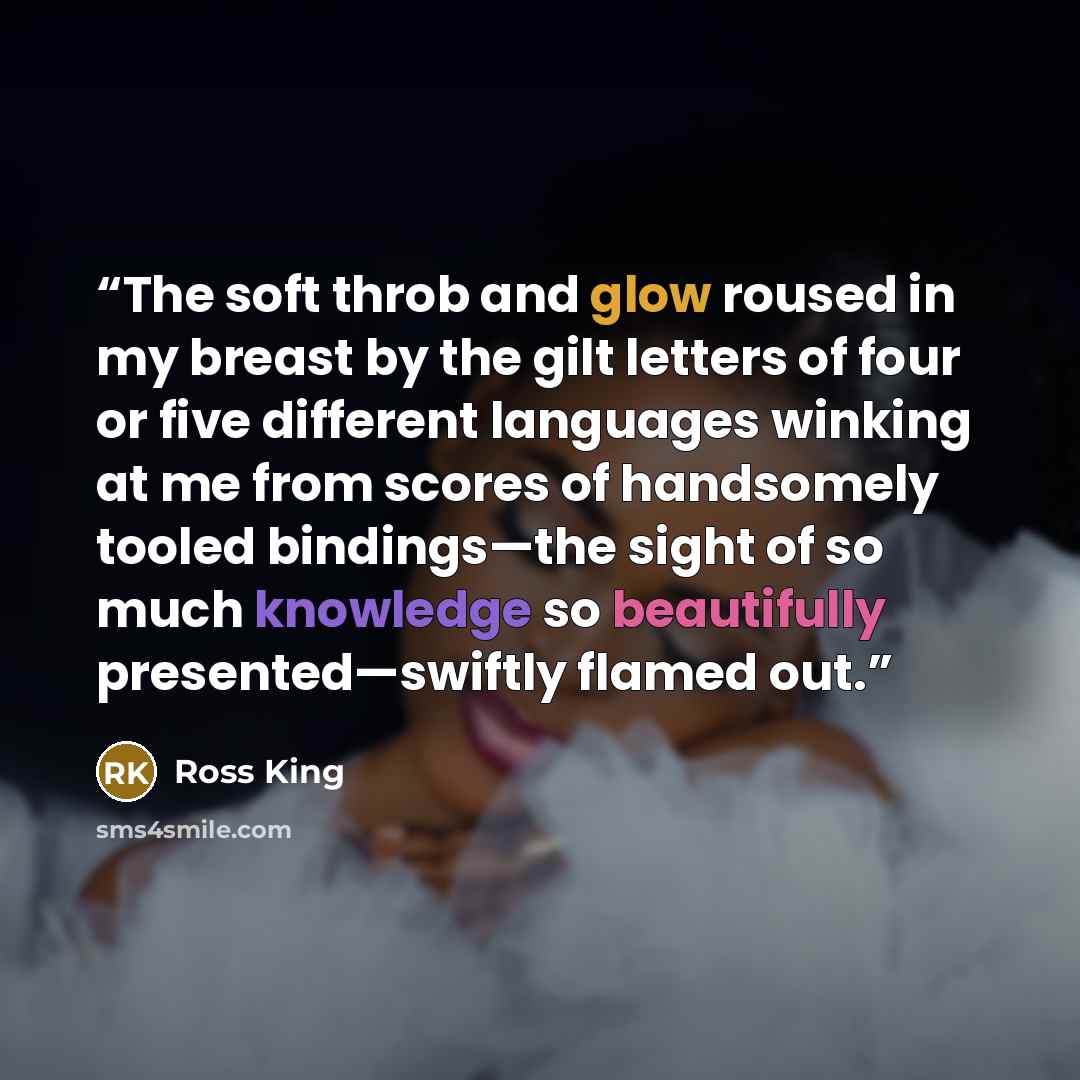 “The soft throb and glow roused in my breast by the gilt letters of four or five different languages winking at me from scores of handsomely tooled bindings—the sight of so much knowledge so beautifully presented—swiftly flamed out.” quote by Ross King