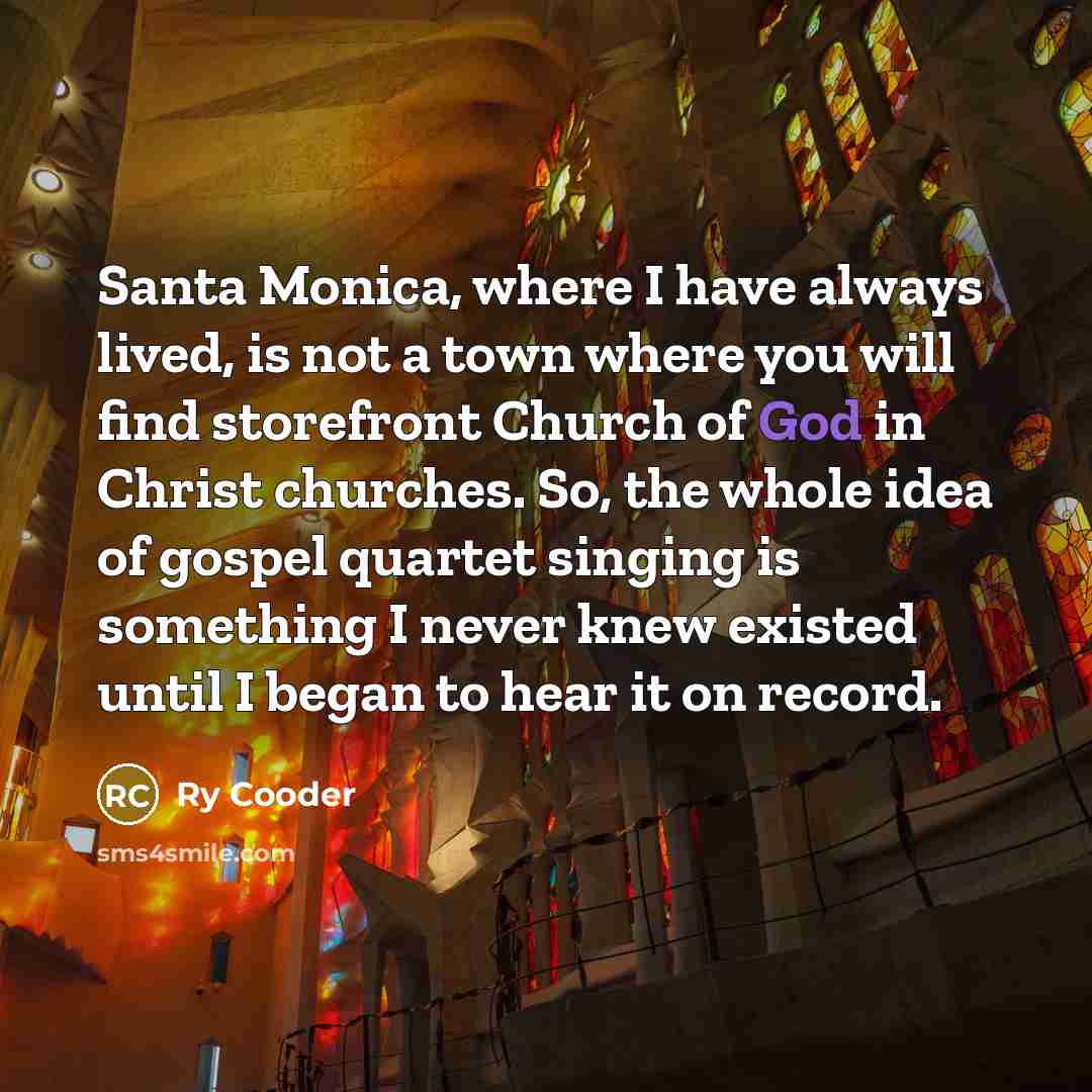“Santa Monica, where I have always lived, is not a town where you will find storefront Church of God in Christ churches. So, the whole idea of gospel quartet singing is something I never knew existed until I began to hear it on record.” quote by Ry Cooder