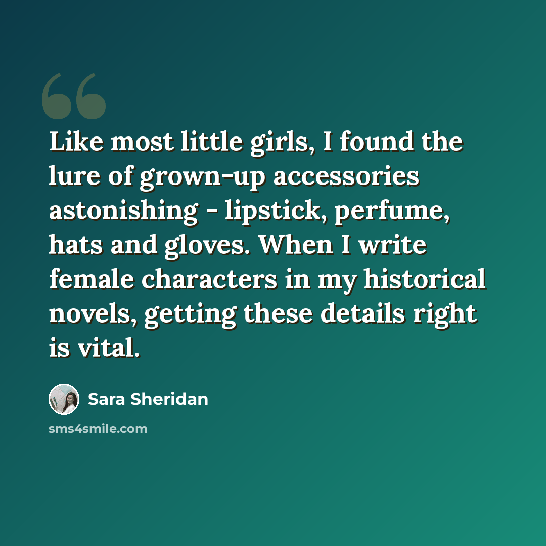 “Like most little girls, I found the lure of grown-up accessories astonishing - lipstick, perfume, hats and gloves. When I write female characters in my historical novels, getting these details right is vital.” quote by Sara Sheridan