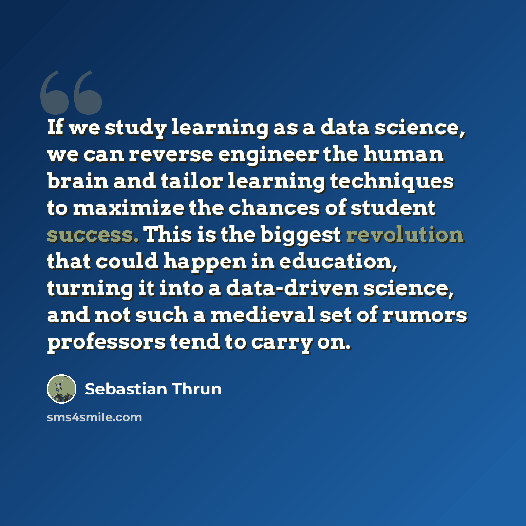 “If we study learning as a data science, we can reverse engineer the human brain and tailor learning techniques to maximize the chances of student success. This is the biggest revolution that could happen in education, turning it into a data-driven science, and not such a medieval set of rumors…” quote by Sebastian Thrun