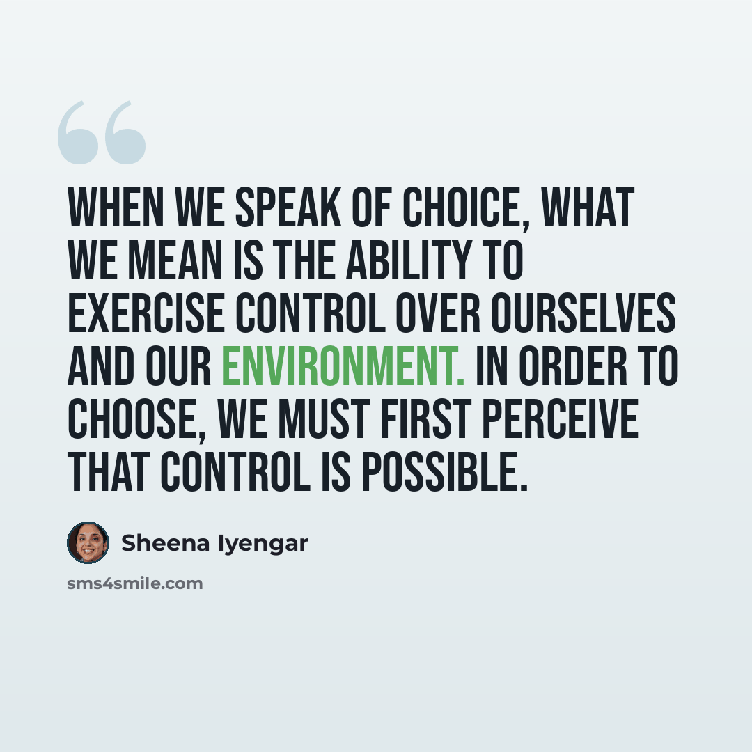 “When we speak of choice, what we mean is the ability to exercise control over ourselves and our environment. In order to choose, we must first perceive that control is possible.” quote by Sheena Iyengar