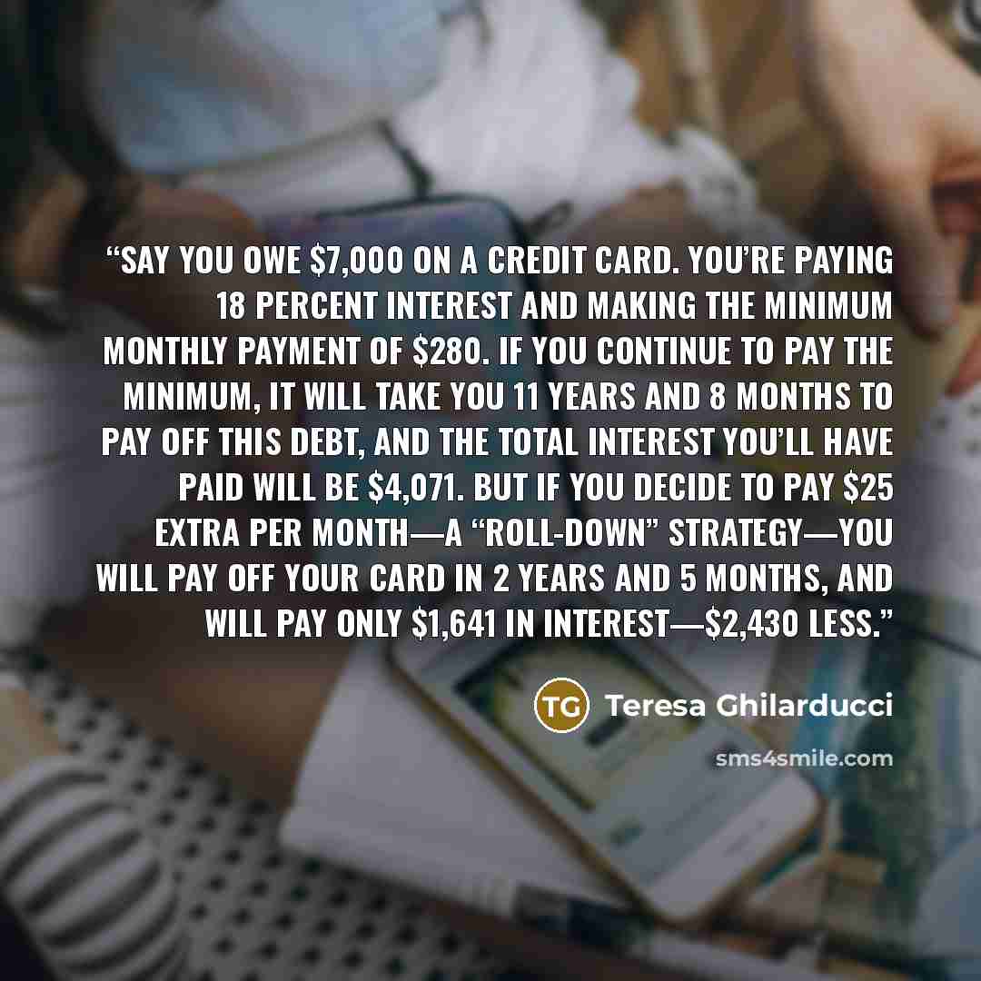 “Say you owe $7,000 on a credit card. You’re paying 18 percent interest and making the minimum monthly payment of $280. If you continue to pay the minimum, it will take you 11 years and 8 months to pay off this debt, and the total interest you’ll have paid will be $4,071. But if you decide to pay…” quote by Teresa Ghilarducci