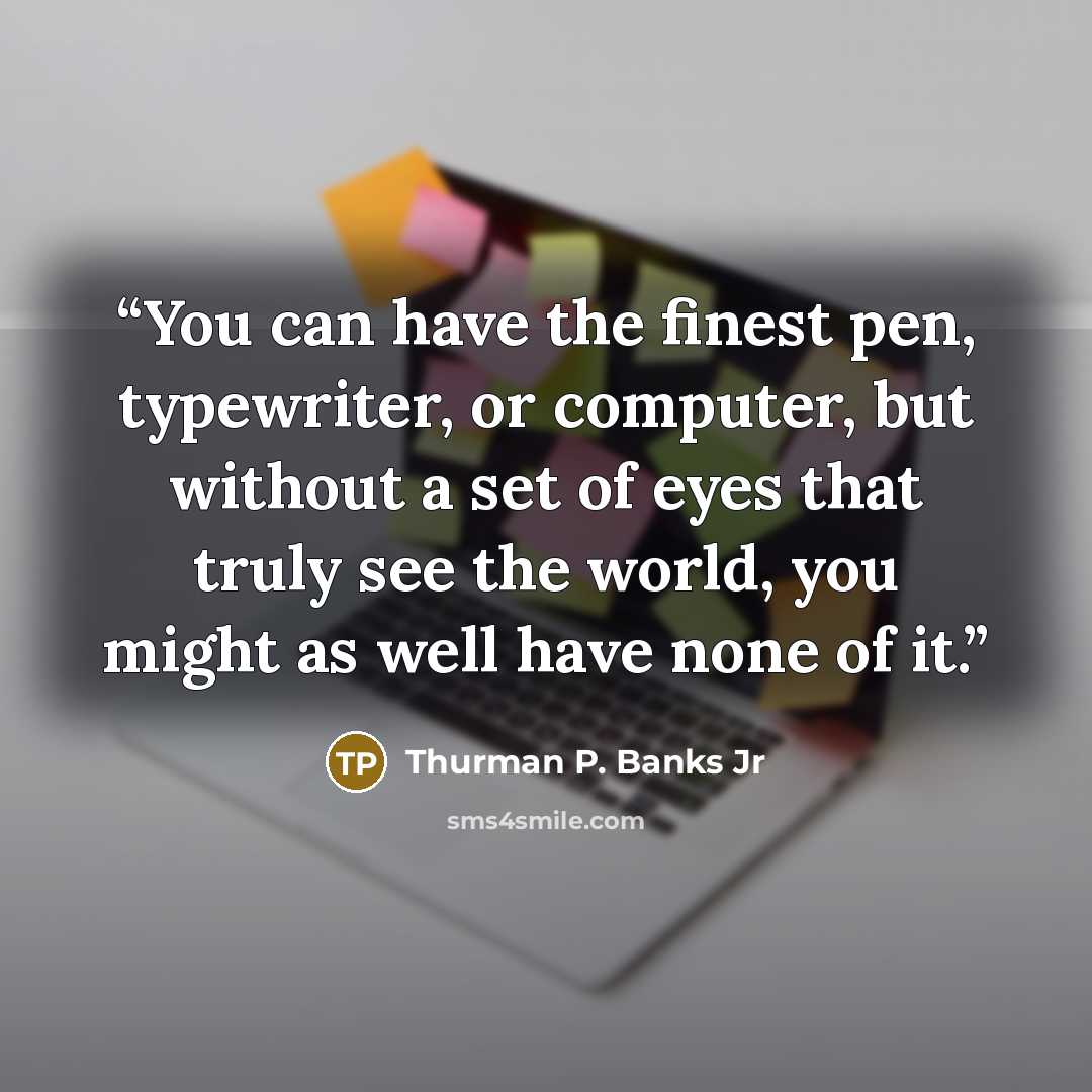 “You can have the finest pen, typewriter, or computer, but without a set of eyes that truly see the world, you might as well have none of it.” quote by Thurman P. Banks Jr