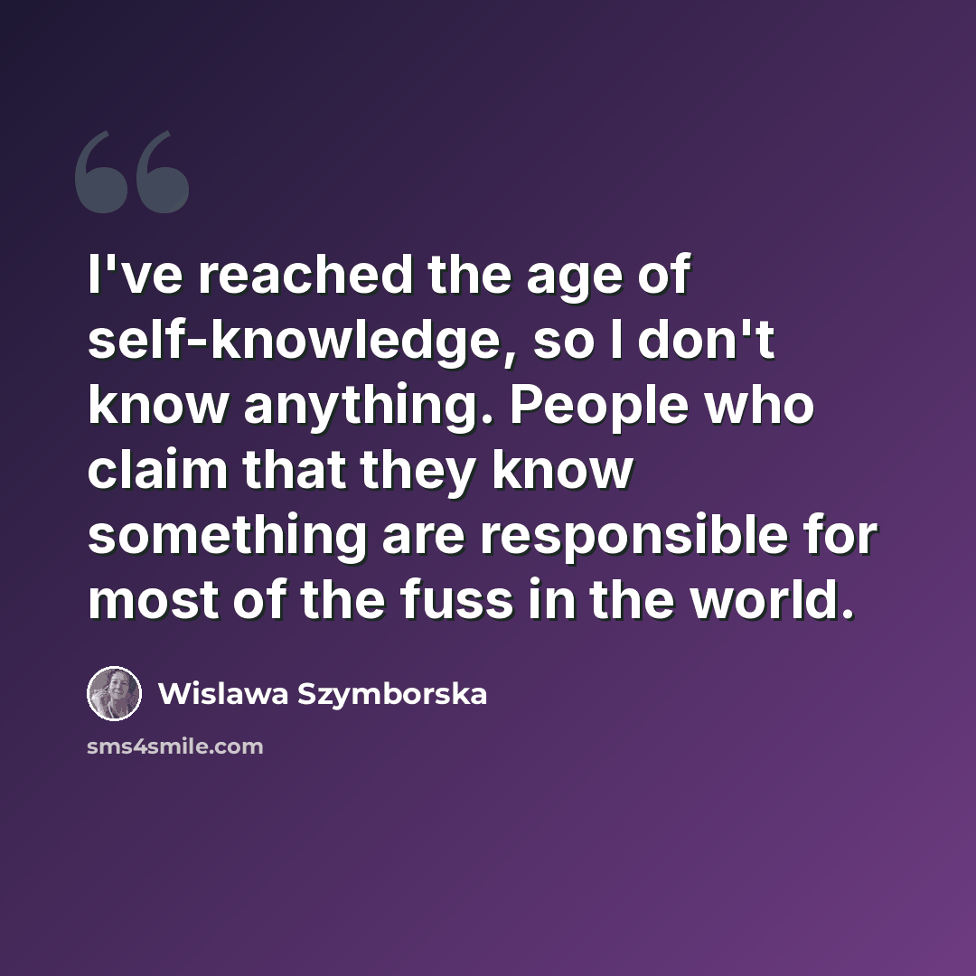 “I've reached the age of self-knowledge, so I don't know anything. People who claim that they know something are responsible for most of the fuss in the world.” quote by Wislawa Szymborska