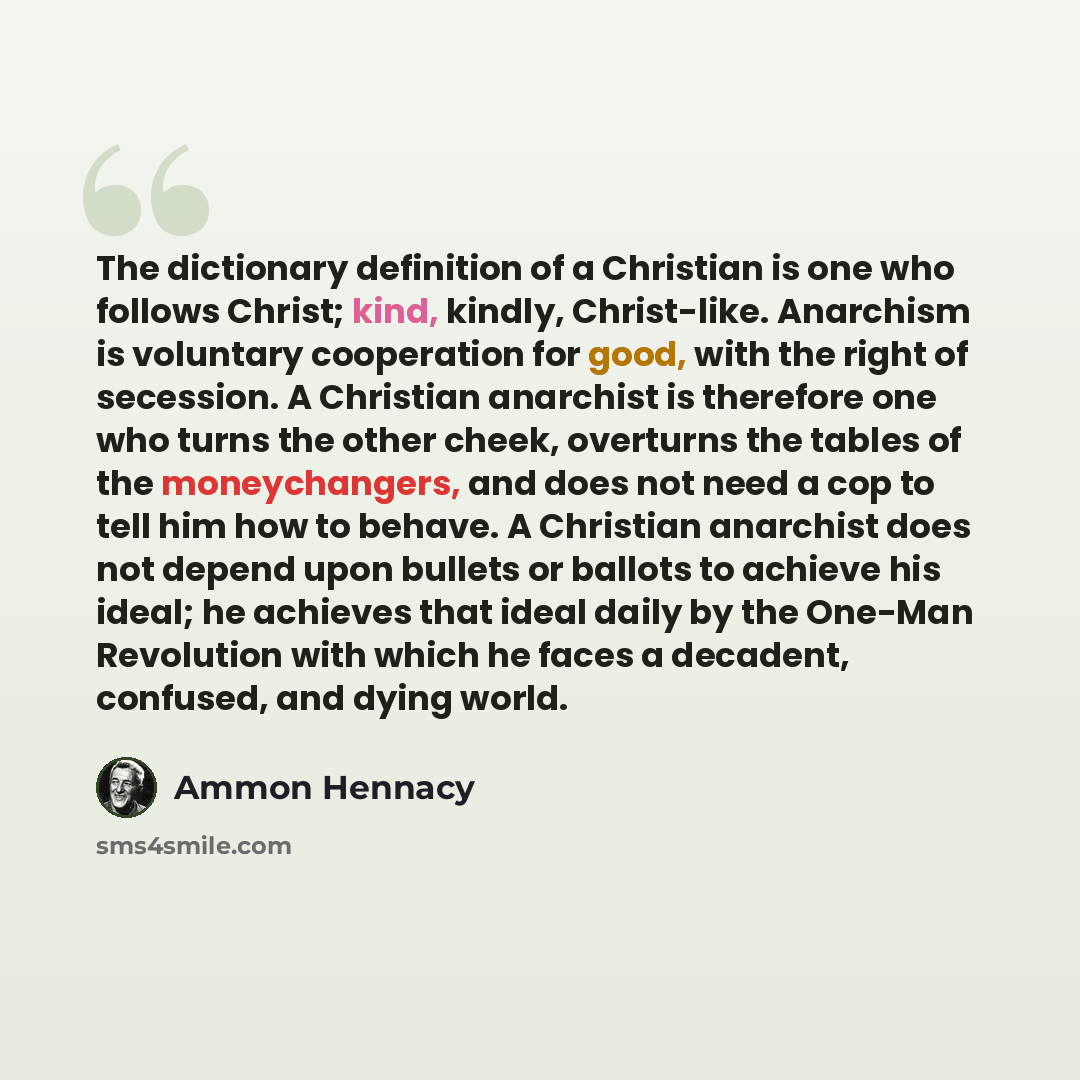 “The dictionary definition of a Christian is one who follows Christ; kind, kindly, Christ-like. Anarchism is voluntary cooperation for good, with the right of secession. A Christian anarchist is therefore one who turns the other cheek, overturns the tables of the moneychangers, and does not need a…” quote by Ammon Hennacy