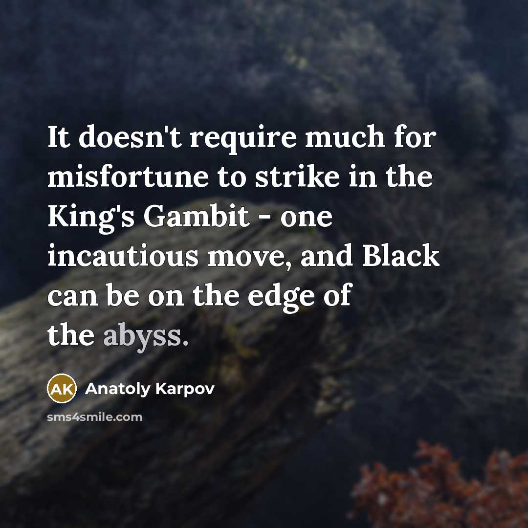 “It doesn't require much for misfortune to strike in the King's Gambit - one incautious move, and Black can be on the edge of the abyss.” quote by Anatoly Karpov