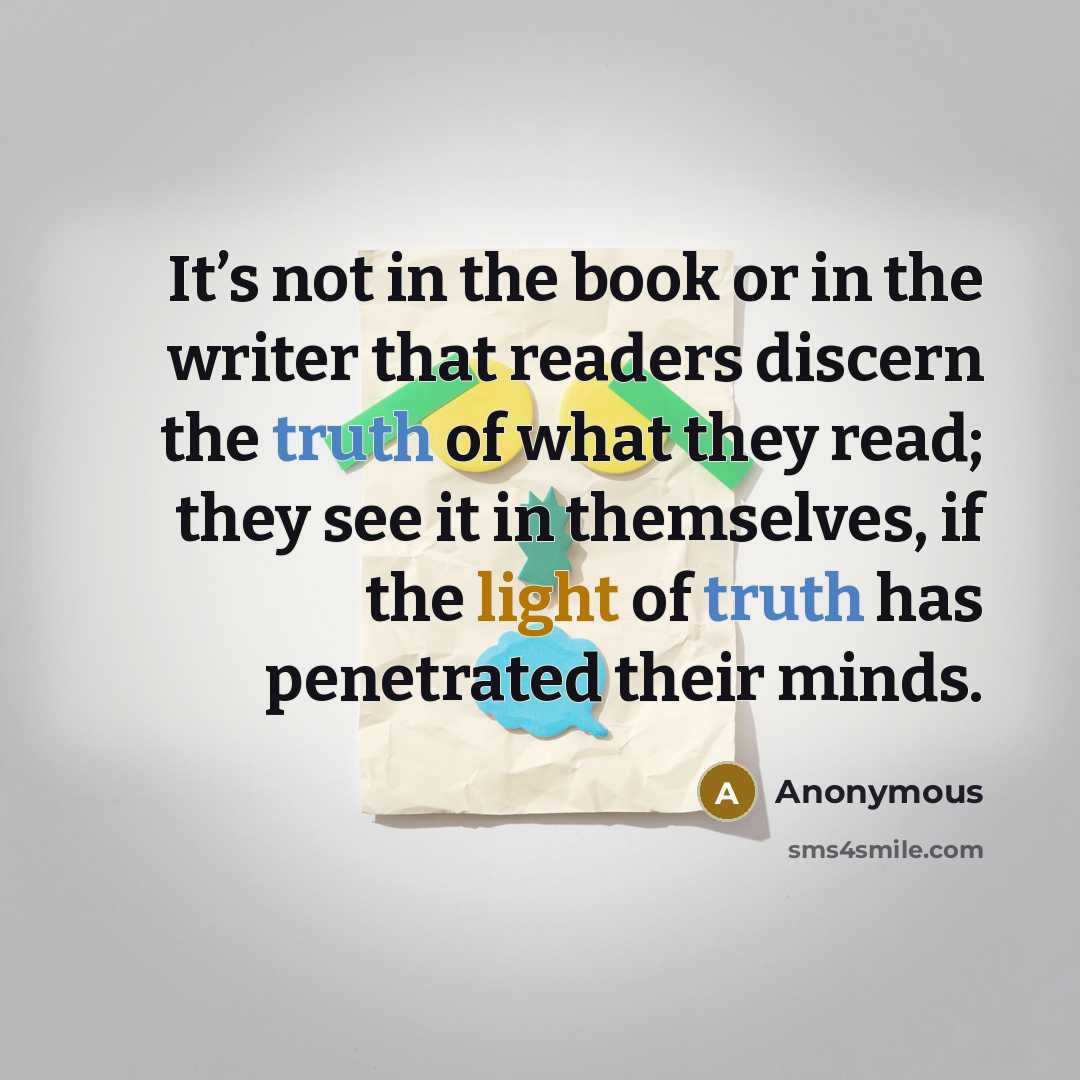 “It’s not in the book or in the writer that readers discern the truth of what they read; they see it in themselves, if the light of truth has penetrated their minds.” quote by Anonymous