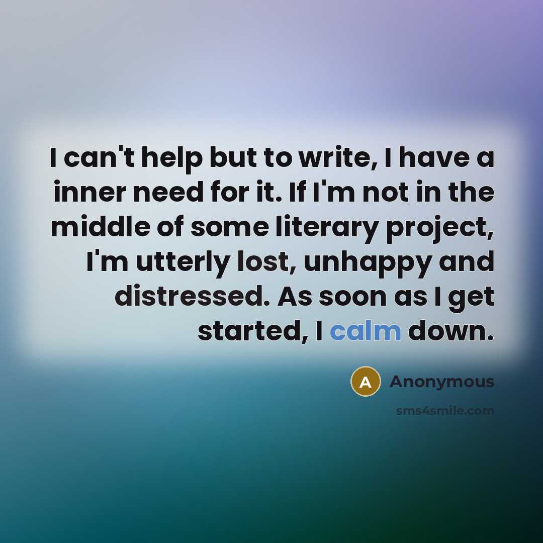 “I can't help but to write, I have a inner need for it. If I'm not in the middle of some literary project, I'm utterly lost, unhappy and distressed. As soon as I get started, I calm down.” quote by Anonymous