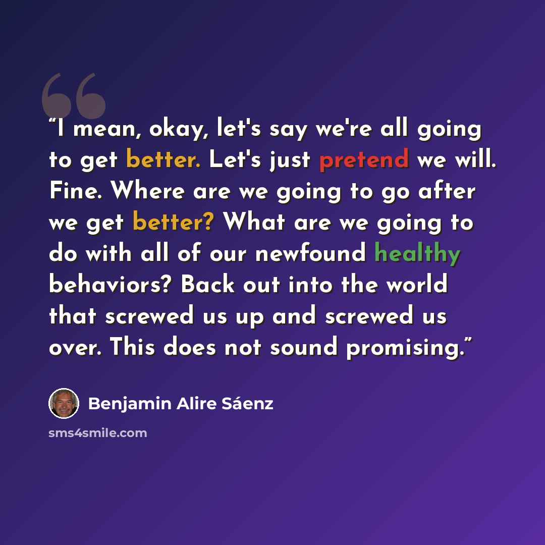 “I mean, okay, let's say we're all going to get better. Let's just pretend we will. Fine. Where are we going to go after we get better? What are we going to do with all of our newfound healthy behaviors? Back out into the world that screwed us up and screwed us over. This does not sound promising.” quote by Benjamin Alire Sáenz