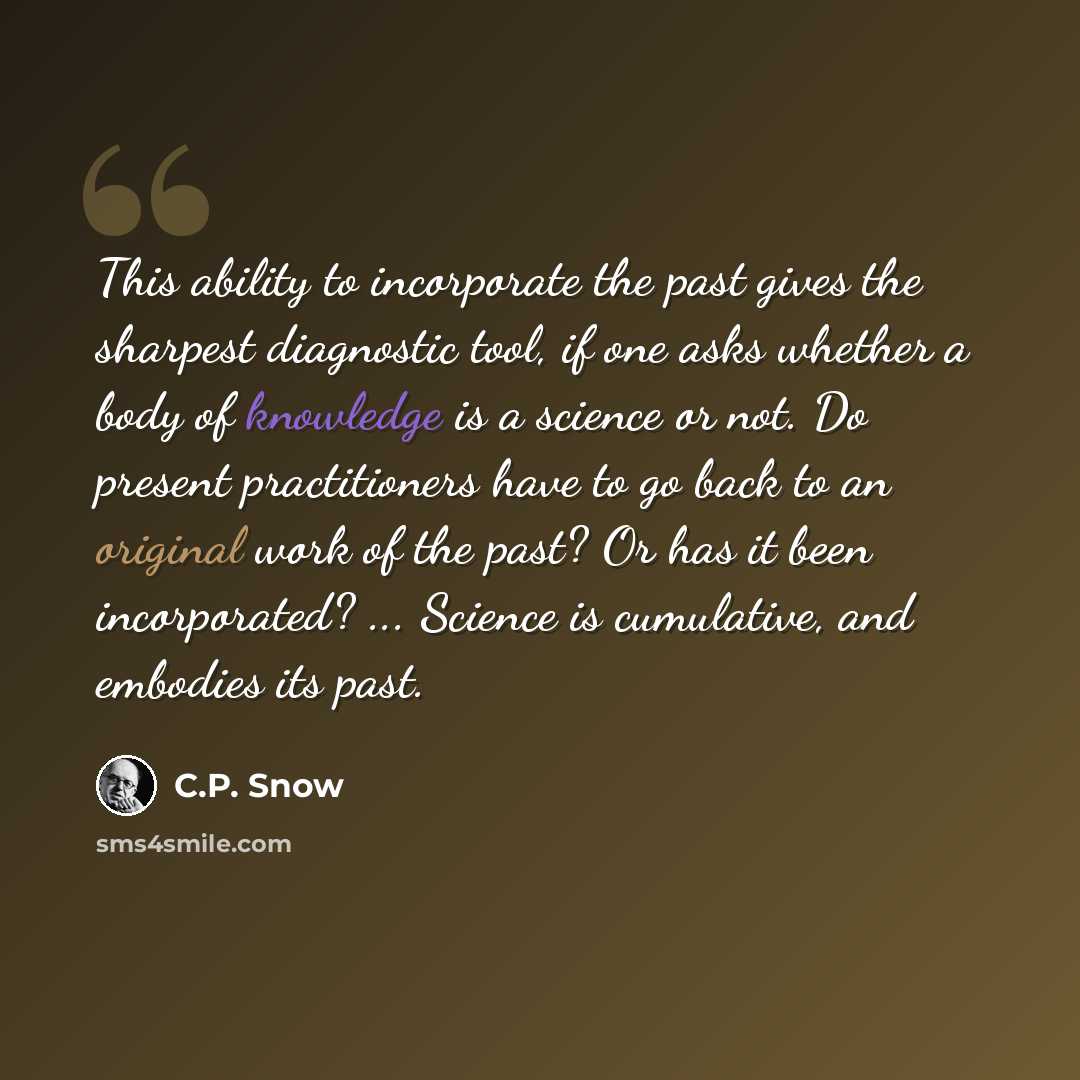 “This ability to incorporate the past gives the sharpest diagnostic tool, if one asks whether a body of knowledge is a science or not. Do present practitioners have to go back to an original work of the past? Or has it been incorporated? ... Science is cumulative, and embodies its past.” quote by C.P. Snow