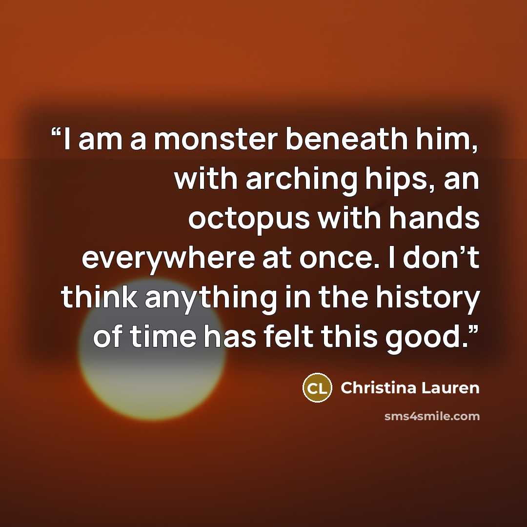 “I am a monster beneath him, with arching hips, an octopus with hands everywhere at once. I don't think anything in the history of time has felt this good.” quote by Christina Lauren