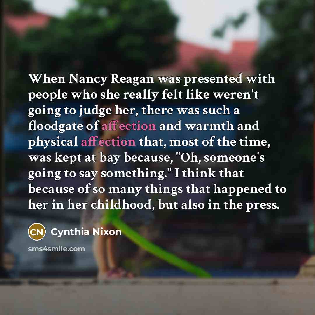 “When Nancy Reagan was presented with people who she really felt like weren't going to judge her, there was such a floodgate of affection and warmth and physical affection that, most of the time, was kept at bay because, "Oh, someone's going to say something." I think that because of so many things…” quote by Cynthia Nixon
