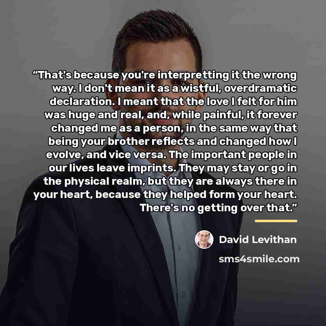 “That's because you're interpretting it the wrong way. I don't mean it as a wistful, overdramatic declaration. I meant that the love I felt for him was huge and real, and, while painful, it forever changed me as a person, in the same way that being your brother reflects and changed how I evolve…” quote by David Levithan