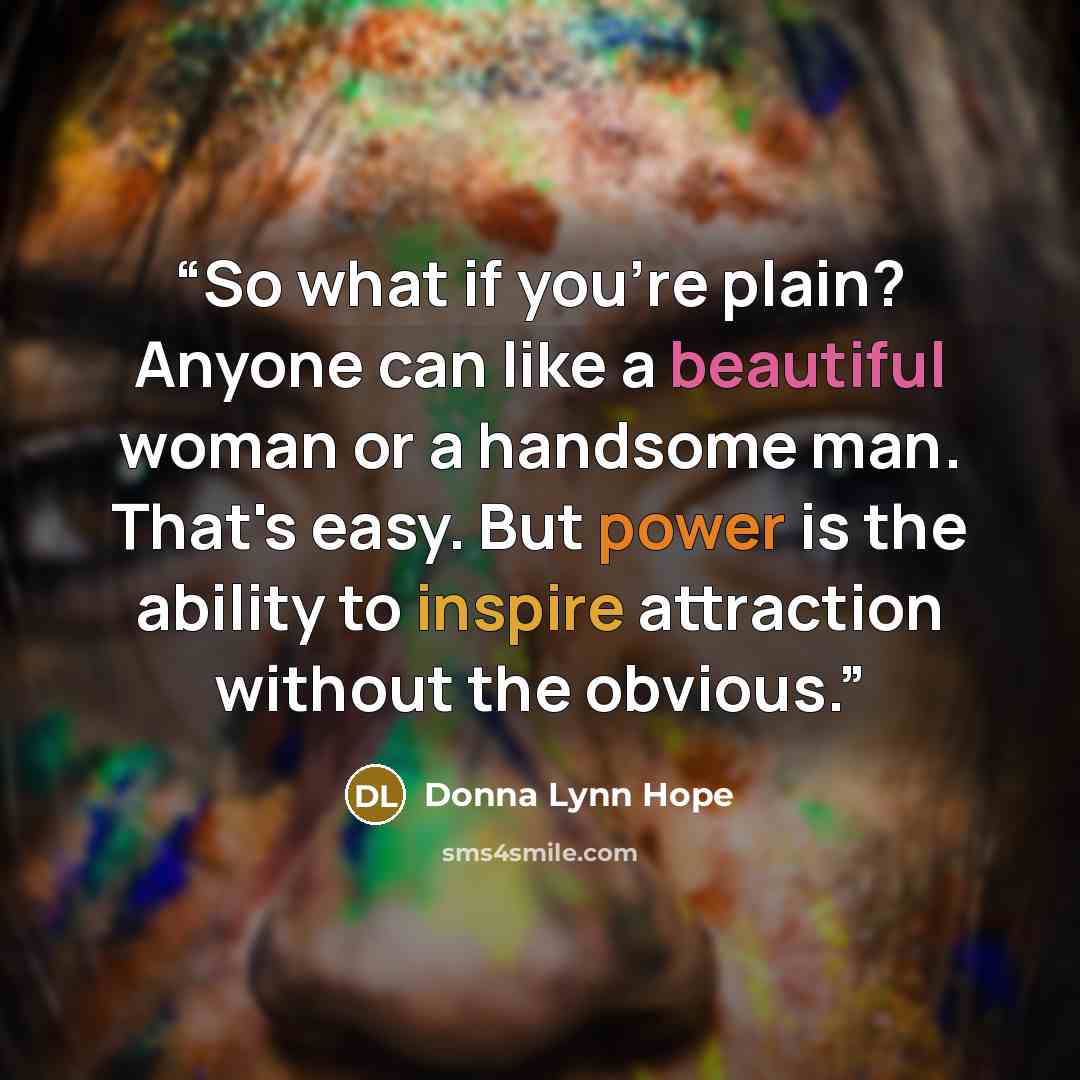 “So what if you're plain? Anyone can like a beautiful woman or a handsome man. That's easy. But power is the ability to inspire attraction without the obvious.” quote by Donna Lynn Hope