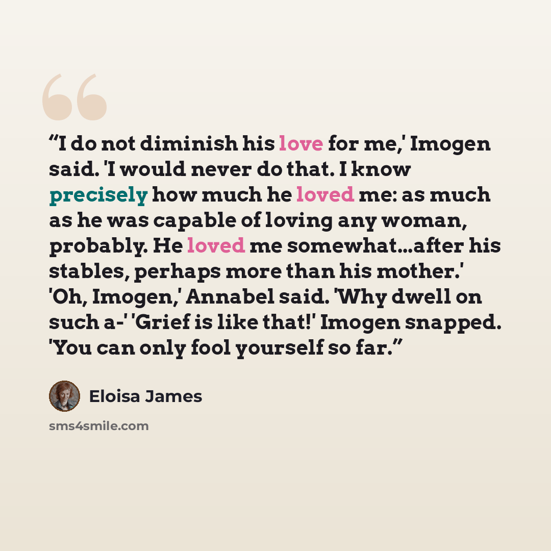 “I do not diminish his love for me,' Imogen said. 'I would never do that. I know precisely how much he loved me: as much as he was capable of loving any woman, probably. He loved me somewhat...after his stables, perhaps more than his mother.' 'Oh, Imogen,' Annabel said. 'Why dwell on such a-'…” quote by Eloisa James