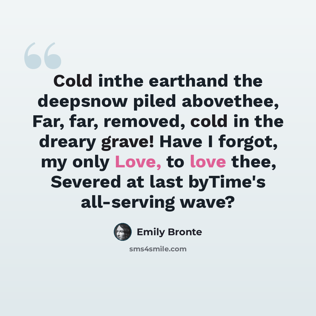 “Cold inthe earthand the deepsnow piled abovethee, Far, far, removed, cold in the dreary grave! Have I forgot, my only Love, to love thee, Severed at last byTime's all-serving wave?” quote by Emily Bronte