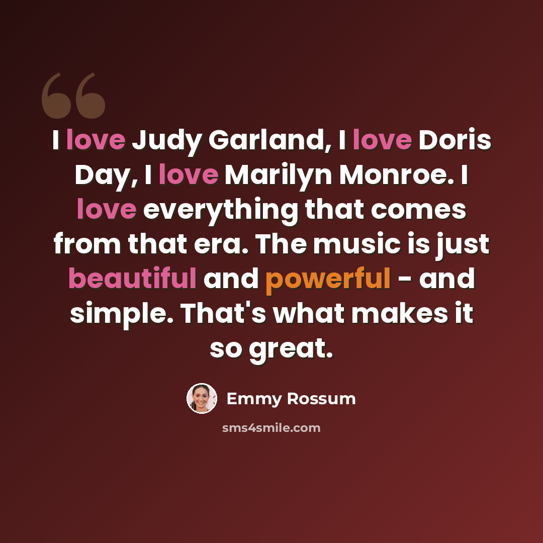 “I love Judy Garland, I love Doris Day, I love Marilyn Monroe. I love everything that comes from that era. The music is just beautiful and powerful - and simple. That's what makes it so great.” quote by Emmy Rossum