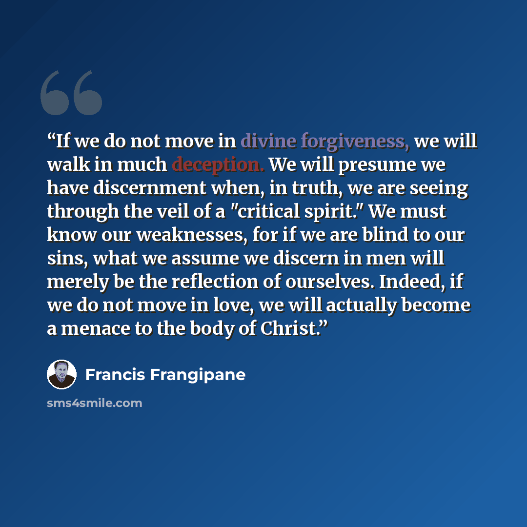 “If we do not move in divine forgiveness, we will walk in much deception. We will presume we have discernment when, in truth, we are seeing through the veil of a "critical spirit." We must know our weaknesses, for if we are blind to our sins, what we assume we discern in men will merely be the…” quote by Francis Frangipane