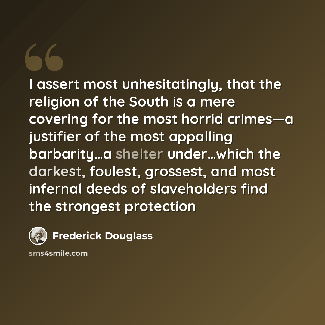“I assert most unhesitatingly, that the religion of the South is a mere covering for the most horrid crimes—a justifier of the most appalling barbarity…a shelter under…which the darkest, foulest, grossest, and most infernal deeds of slaveholders find the strongest protection” quote by Frederick Douglass
