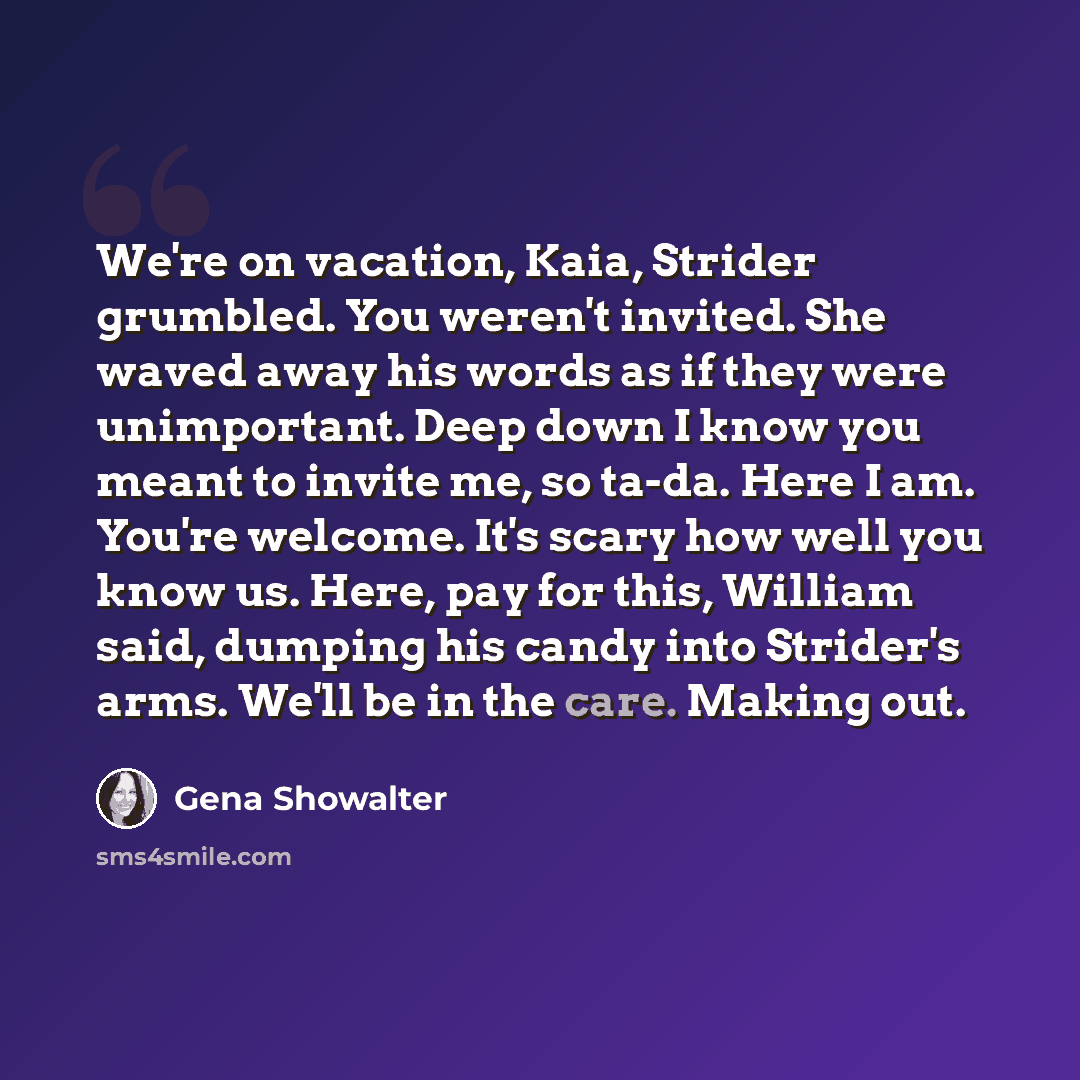 “We're on vacation, Kaia, Strider grumbled. You weren't invited. She waved away his words as if they were unimportant. Deep down I know you meant to invite me, so ta-da. Here I am. You're welcome. It's scary how well you know us. Here, pay for this, William said, dumping his candy into Strider's…” quote by Gena Showalter