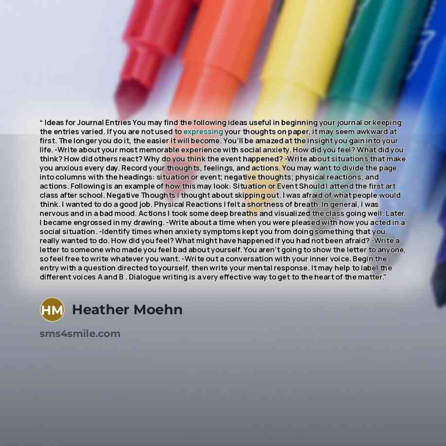 “Ideas for Journal Entries You may find the following ideas useful in beginning your journal or keeping the entries varied. If you are not used to expressing your thoughts on paper, it may seem awkward at first. The longer you do it, the easier it will become. You’ll be amazed at the insight you…” quote by Heather Moehn