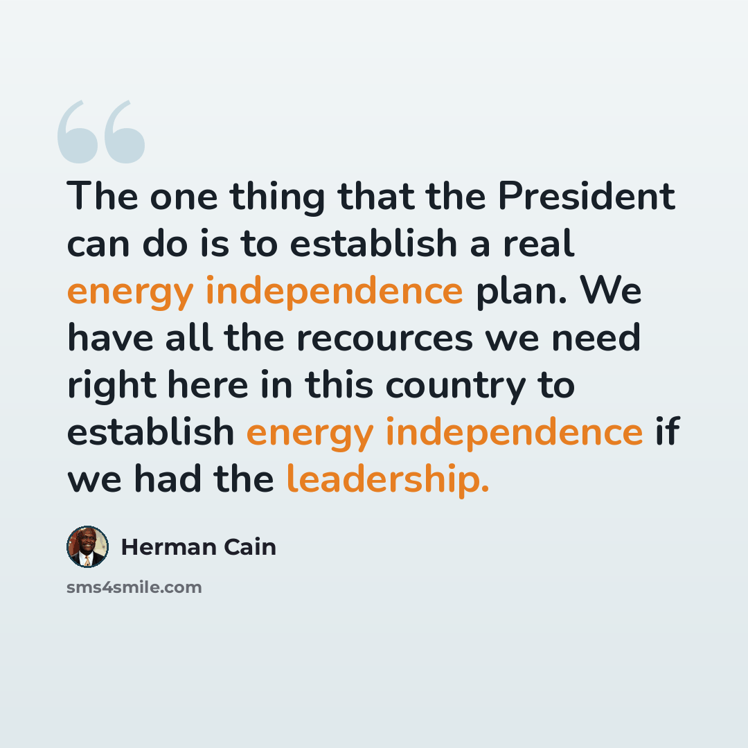 “The one thing that the President can do is to establish a real energy independence plan. We have all the recources we need right here in this country to establish energy independence if we had the leadership.” quote by Herman Cain
