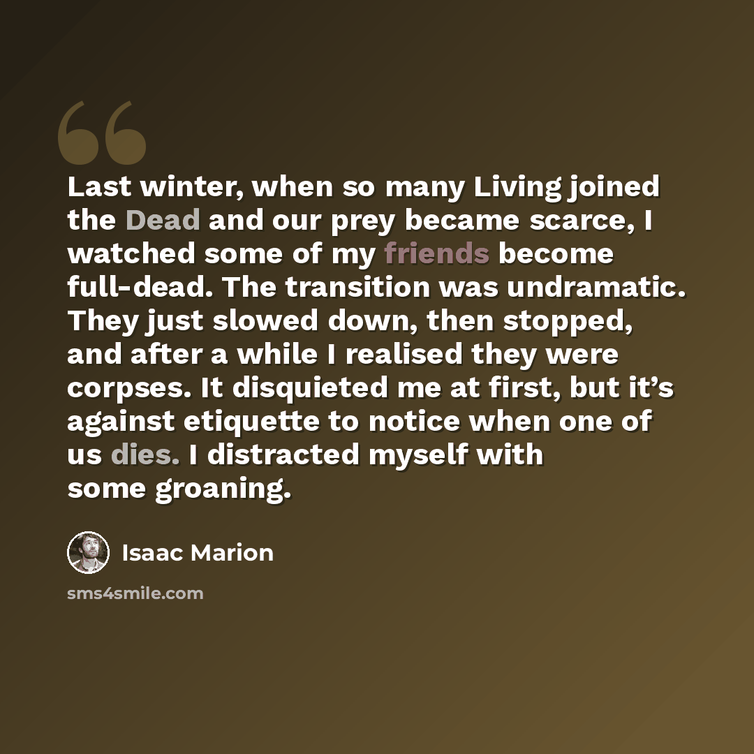 “Last winter, when so many Living joined the Dead and our prey became scarce, I watched some of my friends become full-dead. The transition was undramatic. They just slowed down, then stopped, and after a while I realised they were corpses. It disquieted me at first, but it’s against etiquette to…” quote by Isaac Marion
