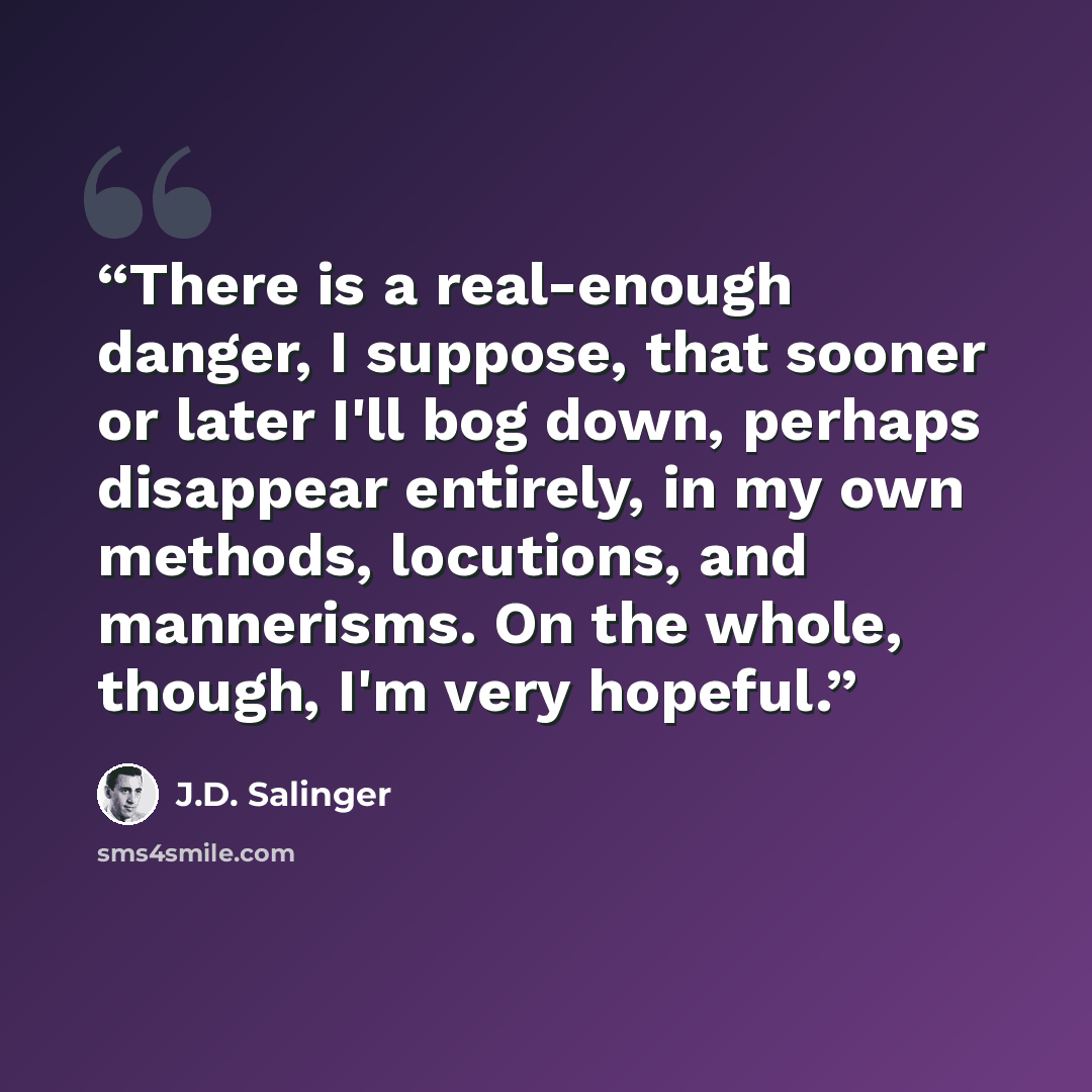 “There is a real-enough danger, I suppose, that sooner or later I'll bog down, perhaps disappear entirely, in my own methods, locutions, and mannerisms. On the whole, though, I'm very hopeful.” quote by J.D. Salinger