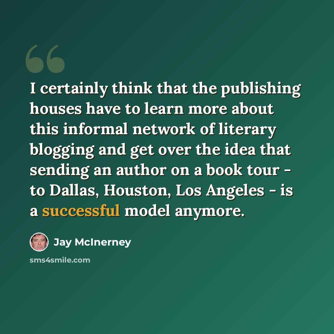 “I certainly think that the publishing houses have to learn more about this informal network of literary blogging and get over the idea that sending an author on a book tour - to Dallas, Houston, Los Angeles - is a successful model anymore.” quote by Jay McInerney