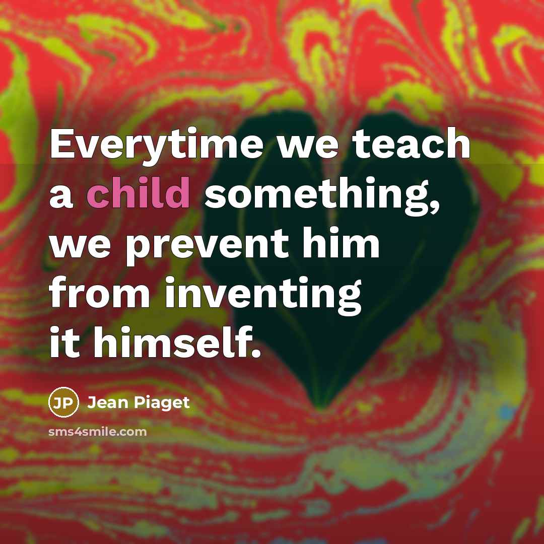 “Everytime we teach a child something, we prevent him from inventing it himself.” quote by Jean Piaget