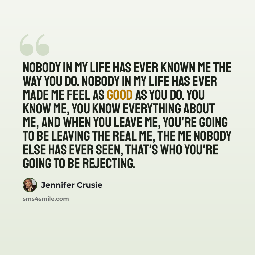“Nobody in my life has ever known me the way you do. Nobody in my life has ever made me feel as good as you do. You know me, you know everything about me, and when you leave me, you're going to be leaving the real me, the me nobody else has ever seen, that's who you're going to be rejecting.” quote by Jennifer Crusie