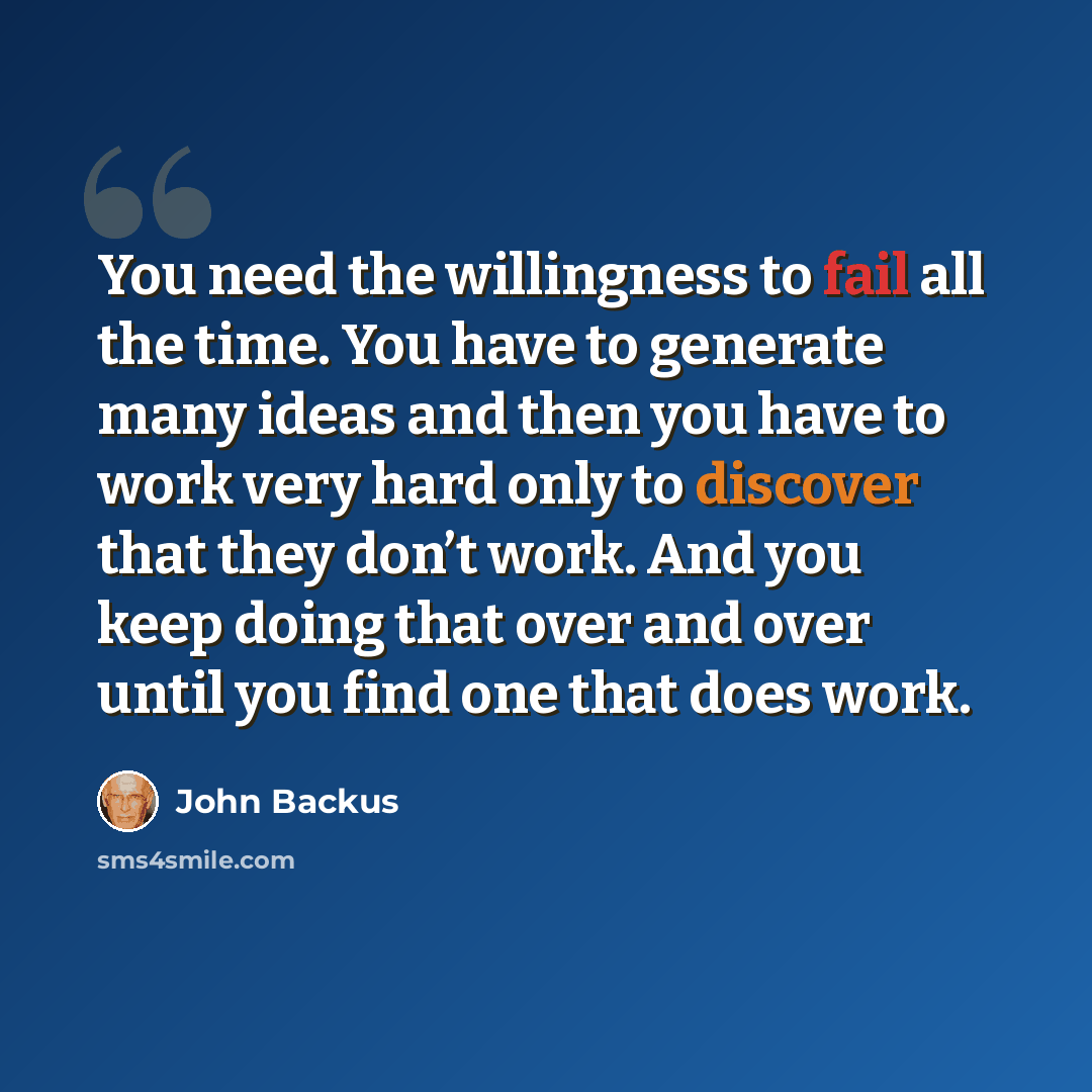 “You need the willingness to fail all the time. You have to generate many ideas and then you have to work very hard only to discover that they don’t work. And you keep doing that over and over until you find one that does work.” quote by John Backus