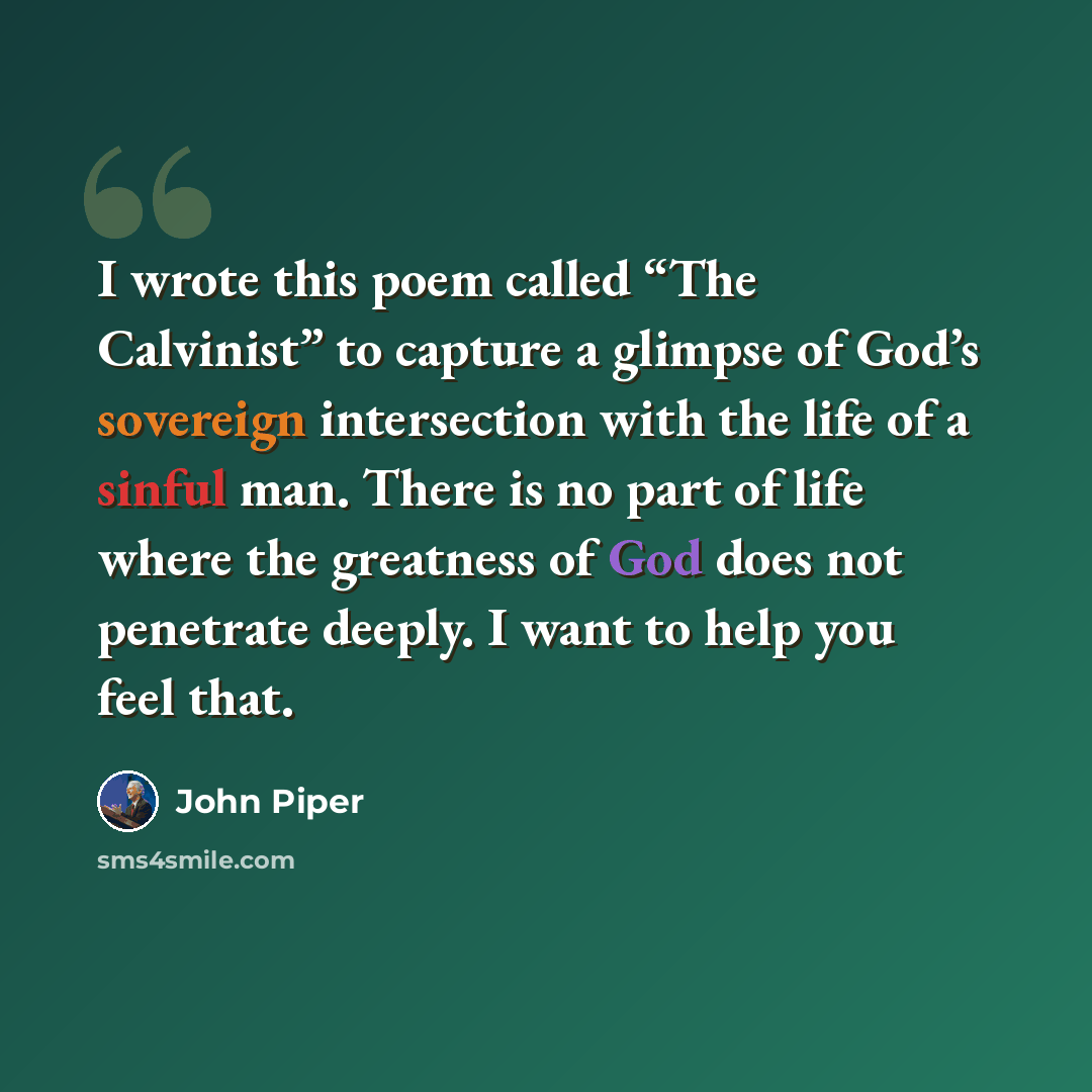 “I wrote this poem called “The Calvinist” to capture a glimpse of God’s sovereign intersection with the life of a sinful man. There is no part of life where the greatness of God does not penetrate deeply. I want to help you feel that.” quote by John Piper