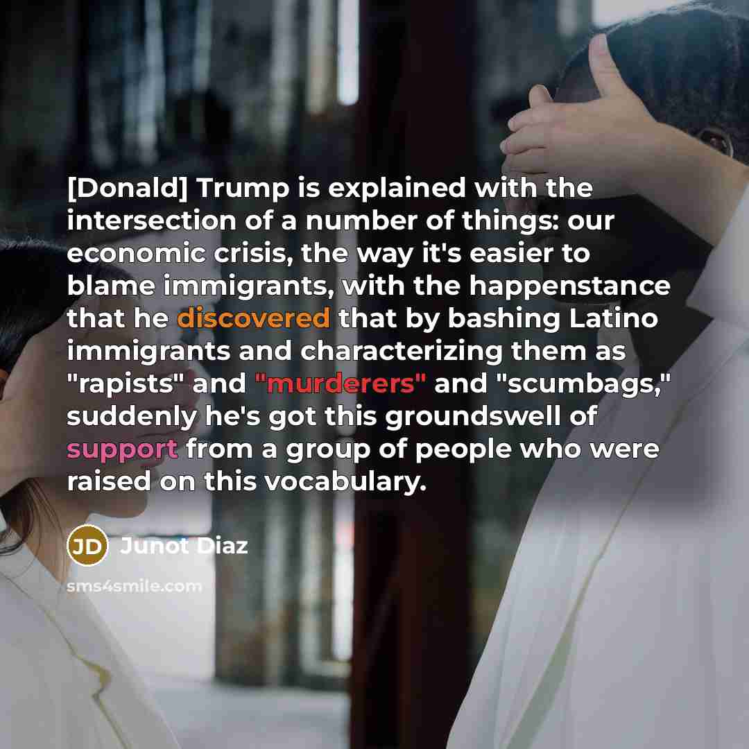“[Donald] Trump is explained with the intersection of a number of things: our economic crisis, the way it's easier to blame immigrants, with the happenstance that he discovered that by bashing Latino immigrants and characterizing them as "rapists" and "murderers" and "scumbags," suddenly he's got…” quote by Junot Diaz
