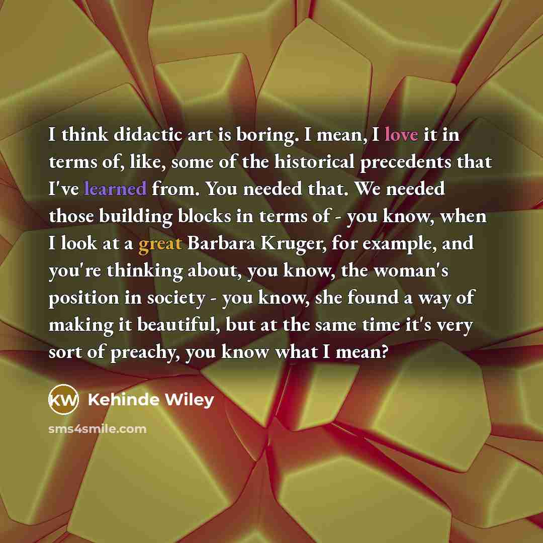 “I think didactic art is boring. I mean, I love it in terms of, like, some of the historical precedents that I've learned from. You needed that. We needed those building blocks in terms of - you know, when I look at a great Barbara Kruger, for example, and you're thinking about, you know, the…” quote by Kehinde Wiley