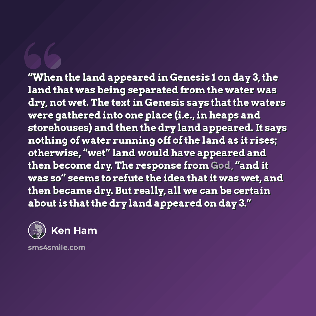“When the land appeared in Genesis 1 on day 3, the land that was being separated from the water was dry, not wet. The text in Genesis says that the waters were gathered into one place (i.e., in heaps and storehouses) and then the dry land appeared. It says nothing of water running off of the land…” quote by Ken Ham
