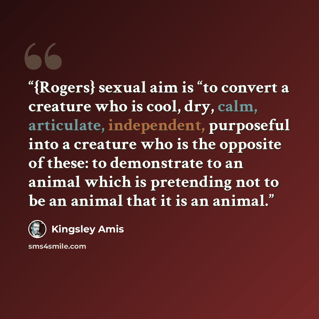 “{Rogers} sexual aim is “to convert a creature who is cool, dry, calm, articulate, independent, purposeful into a creature who is the opposite of these: to demonstrate to an animal which is pretending not to be an animal that it is an animal.” quote by Kingsley Amis