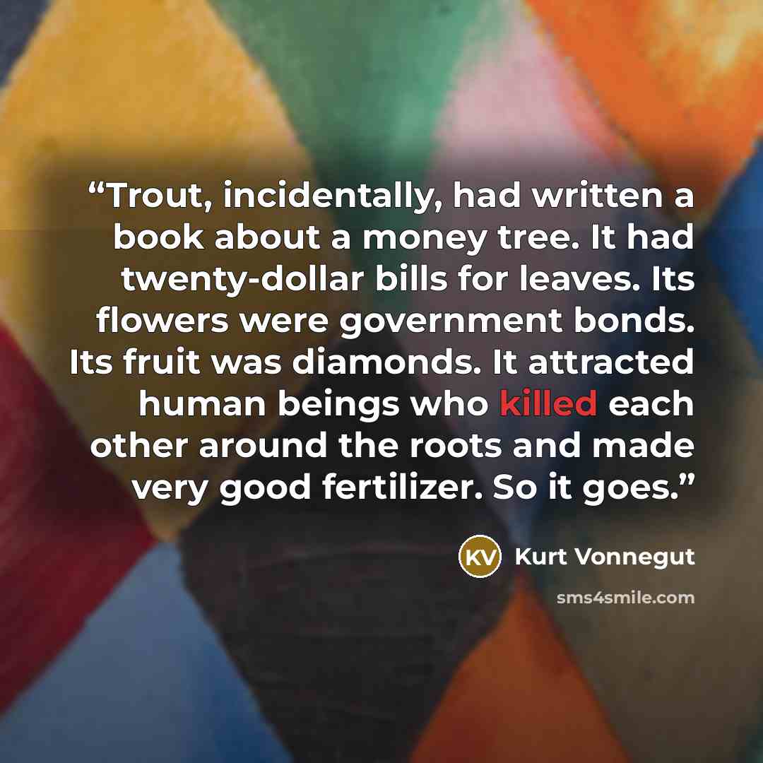 “Trout, incidentally, had written a book about a money tree. It had twenty-dollar bills for leaves. Its flowers were government bonds. Its fruit was diamonds. It attracted human beings who killed each other around the roots and made very good fertilizer. So it goes.” quote by Kurt Vonnegut