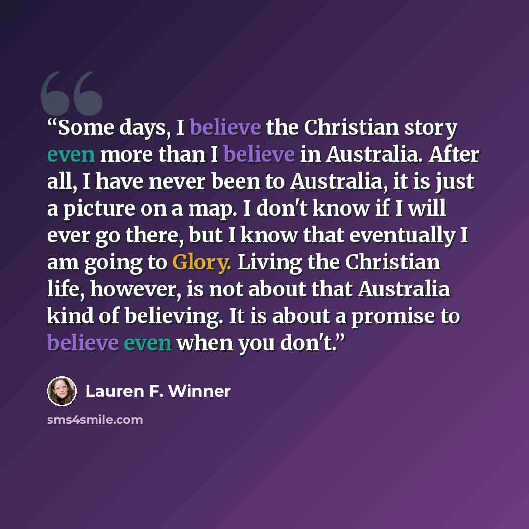 “Some days, I believe the Christian story even more than I believe in Australia. After all, I have never been to Australia, it is just a picture on a map. I don't know if I will ever go there, but I know that eventually I am going to Glory. Living the Christian life, however, is not about that…” quote by Lauren F. Winner