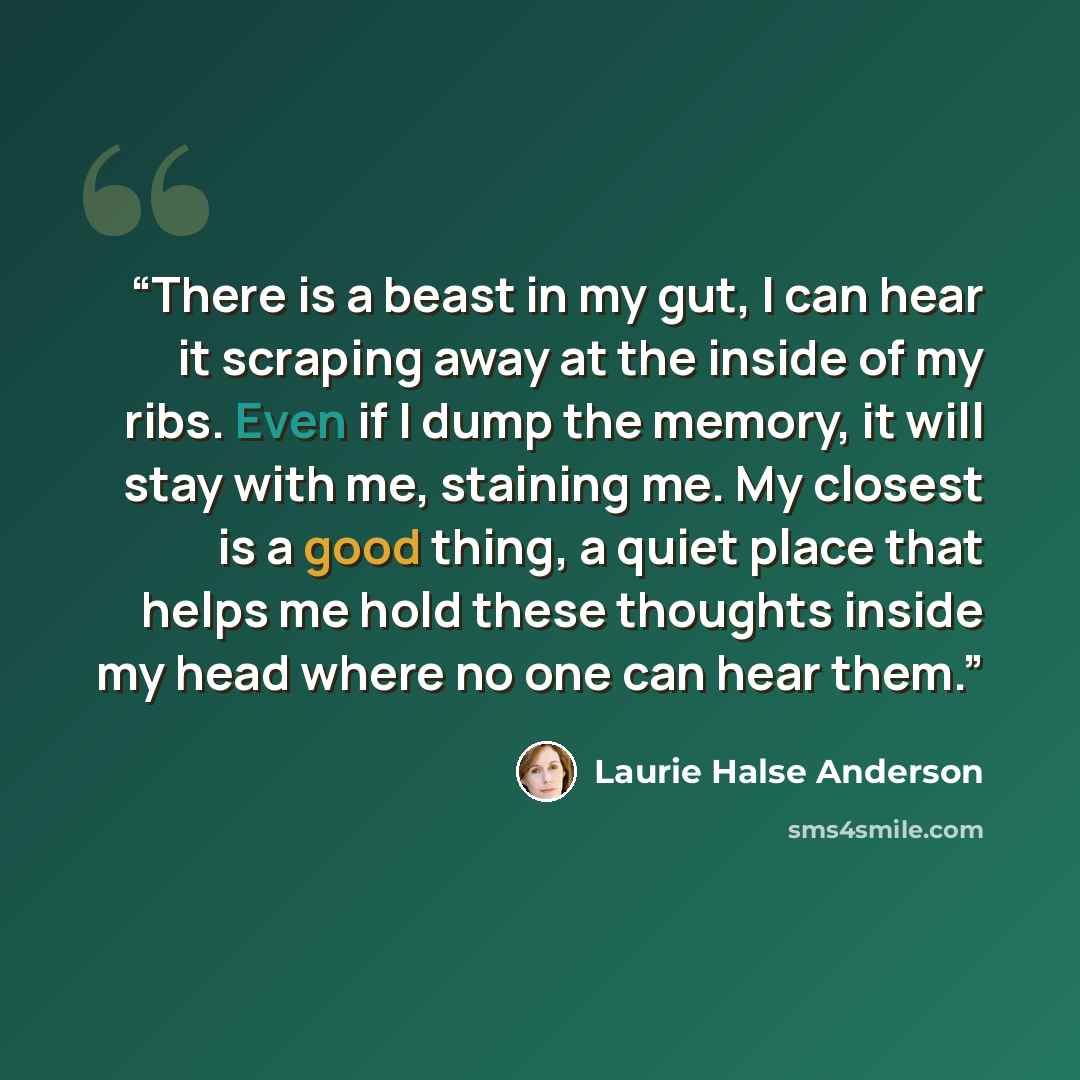 “There is a beast in my gut, I can hear it scraping away at the inside of my ribs. Even if I dump the memory, it will stay with me, staining me. My closest is a good thing, a quiet place that helps me hold these thoughts inside my head where no one can hear them.” quote by Laurie Halse Anderson