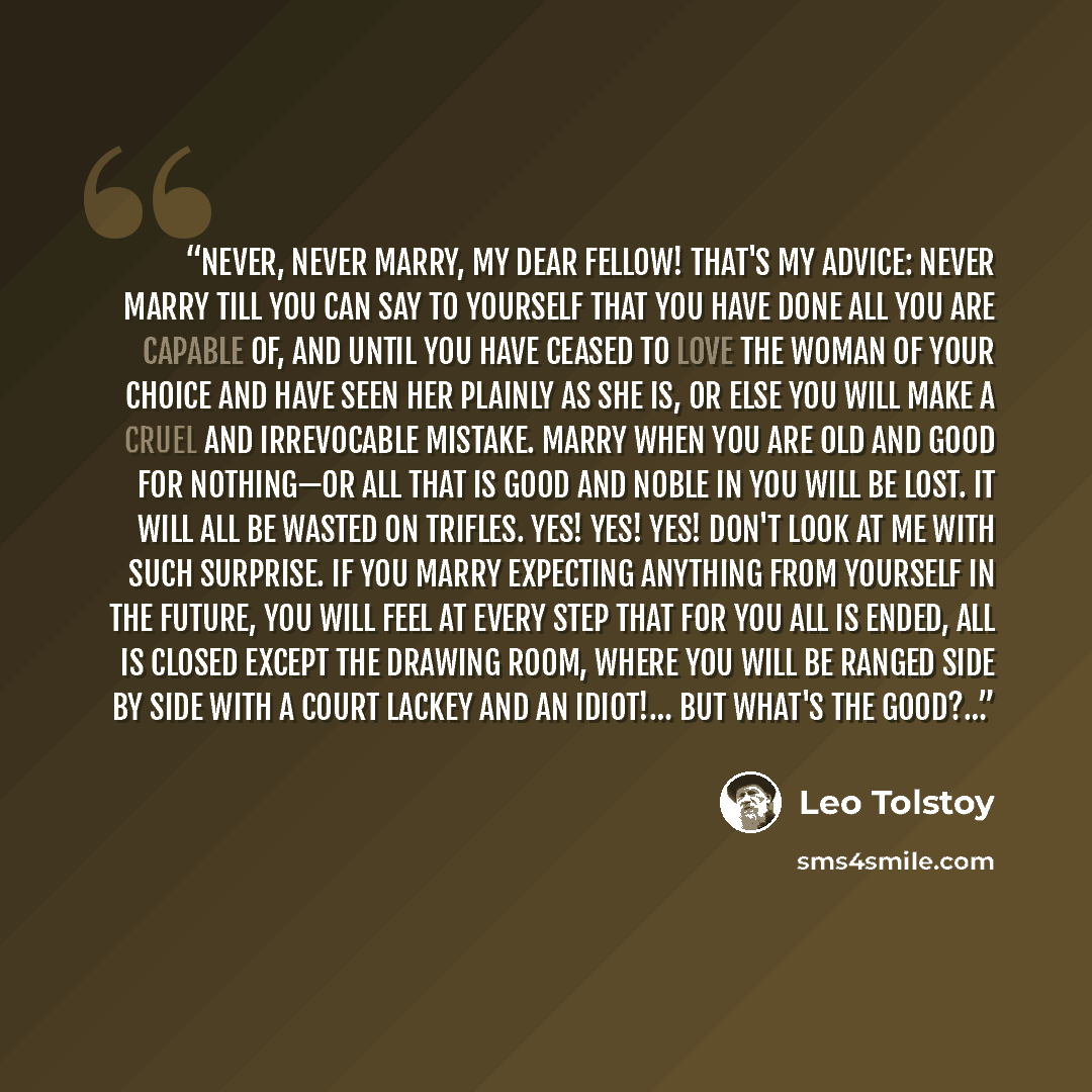 “Never, never marry, my dear fellow! That's my advice: never marry till you can say to yourself that you have done all you are capable of, and until you have ceased to love the woman of your choice and have seen her plainly as she is, or else you will make a cruel and irrevocable mistake. Marry…” quote by Leo Tolstoy