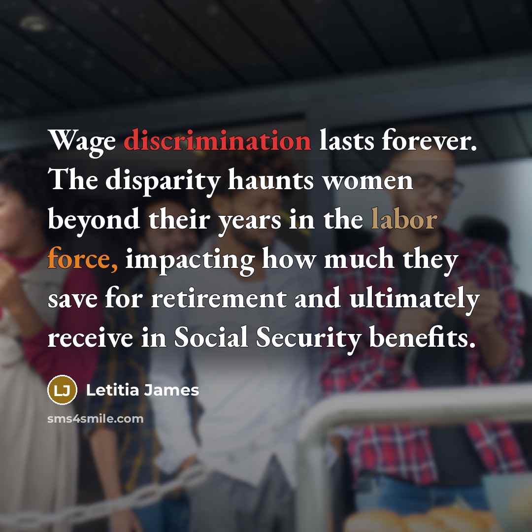 “Wage discrimination lasts forever. The disparity haunts women beyond their years in the labor force, impacting how much they save for retirement and ultimately receive in Social Security benefits.” quote by Letitia James