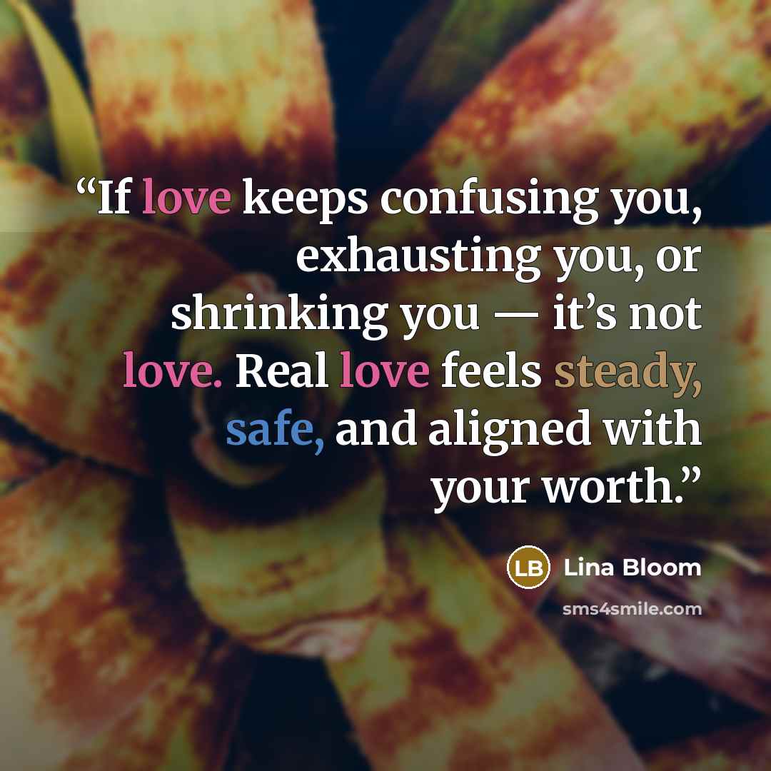 “If love keeps confusing you, exhausting you, or shrinking you — it’s not love. Real love feels steady, safe, and aligned with your worth.” quote by Lina bloom