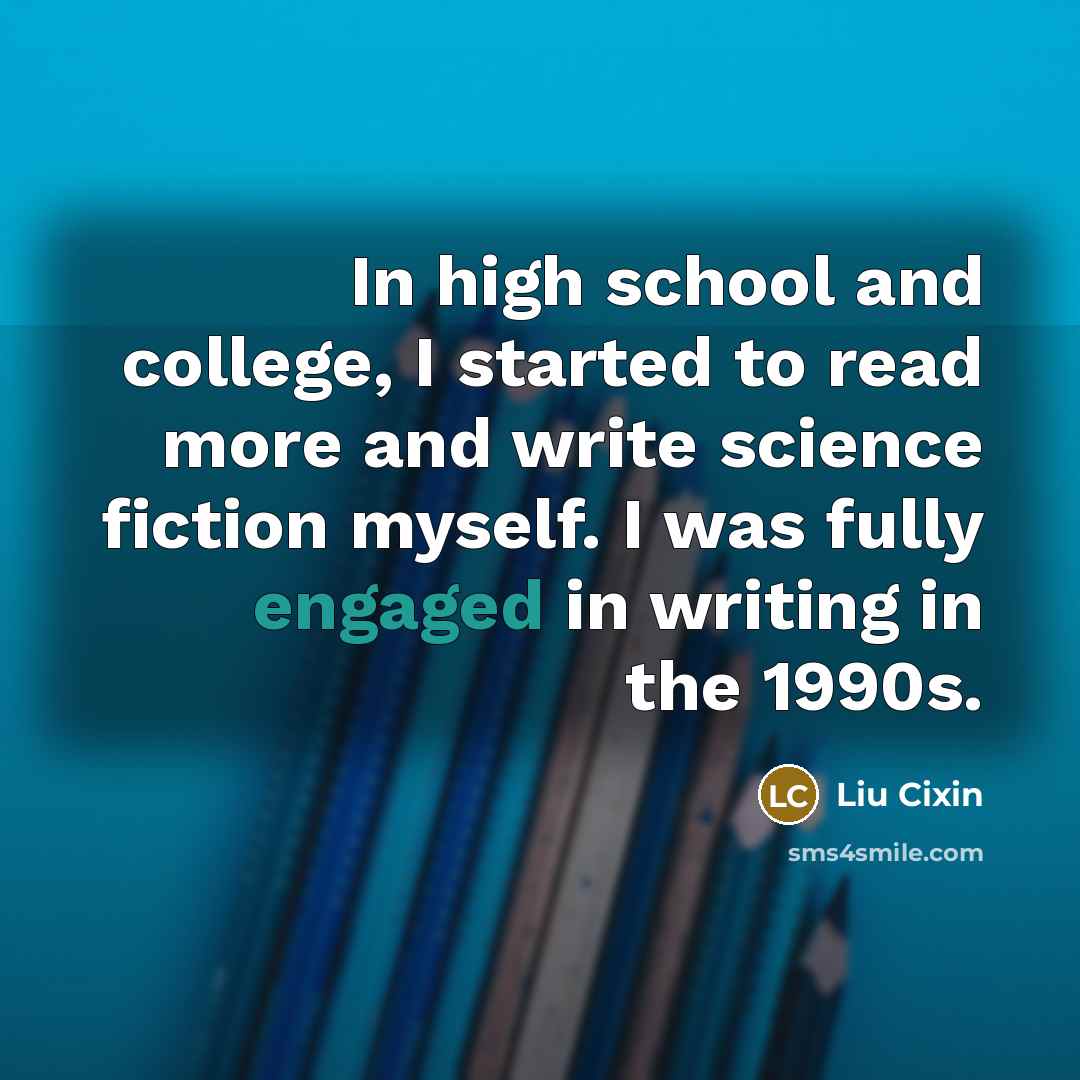 “In high school and college, I started to read more and write science fiction myself. I was fully engaged in writing in the 1990s.” quote by Liu Cixin