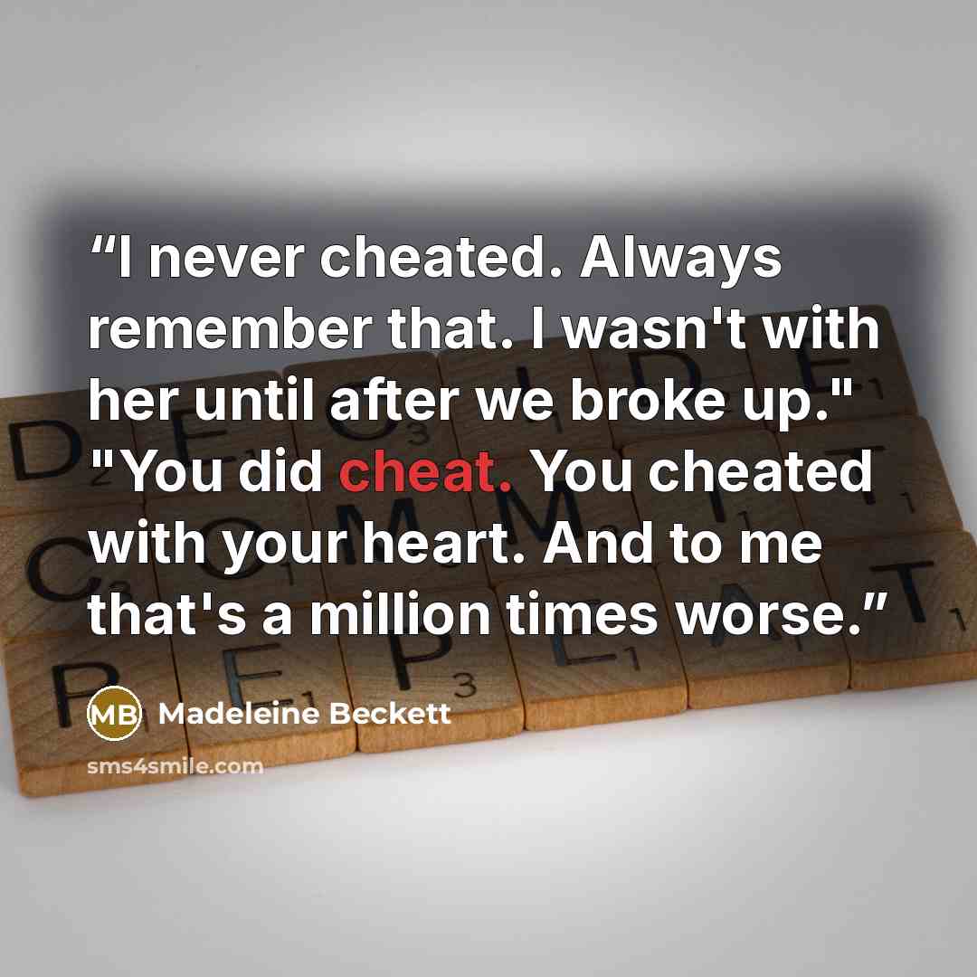 “I never cheated. Always remember that. I wasn't with her until after we broke up." "You did cheat. You cheated with your heart. And to me that's a million times worse.” quote by Madeleine Beckett