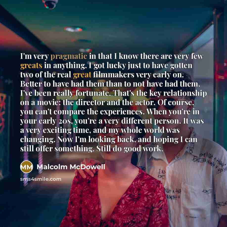 “I'm very pragmatic in that I know there are very few greats in anything. I got lucky just to have gotten two of the real great filmmakers very early on. Better to have had them than to not have had them. I've been really fortunate. That's the key relationship on a movie: the director and the…” quote by Malcolm McDowell