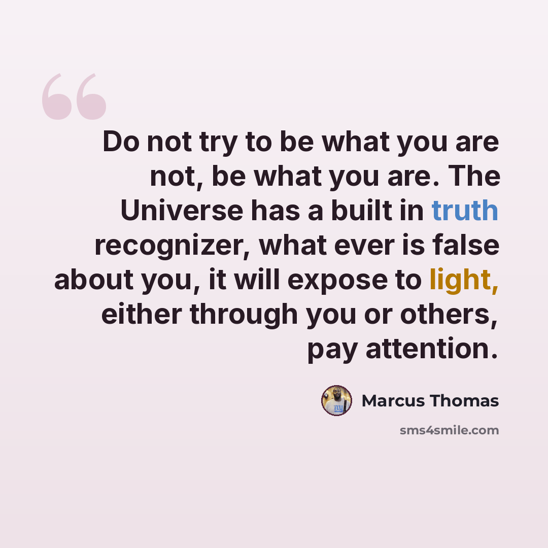 “Do not try to be what you are not, be what you are. The Universe has a built in truth recognizer, what ever is false about you, it will expose to light, either through you or others, pay attention.” quote by Marcus Thomas
