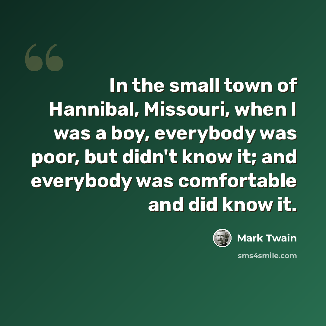 “In the small town of Hannibal, Missouri, when I was a boy, everybody was poor, but didn't know it; and everybody was comfortable and did know it.” quote by Mark Twain