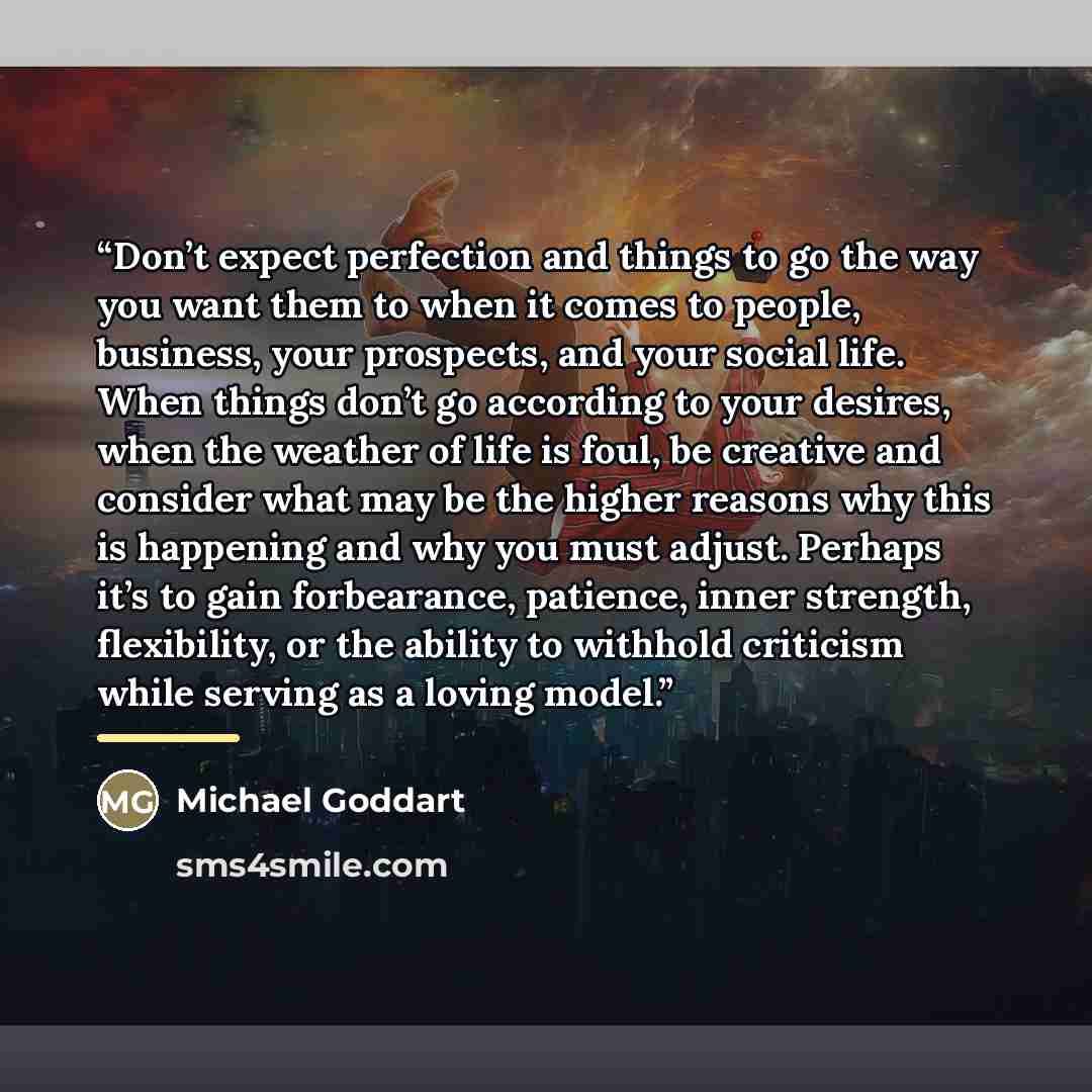 “Don’t expect perfection and things to go the way you want them to when it comes to people, business, your prospects, and your social life. When things don’t go according to your desires, when the weather of life is foul, be creative and consider what may be the higher reasons why this is happening…” quote by Michael Goddart