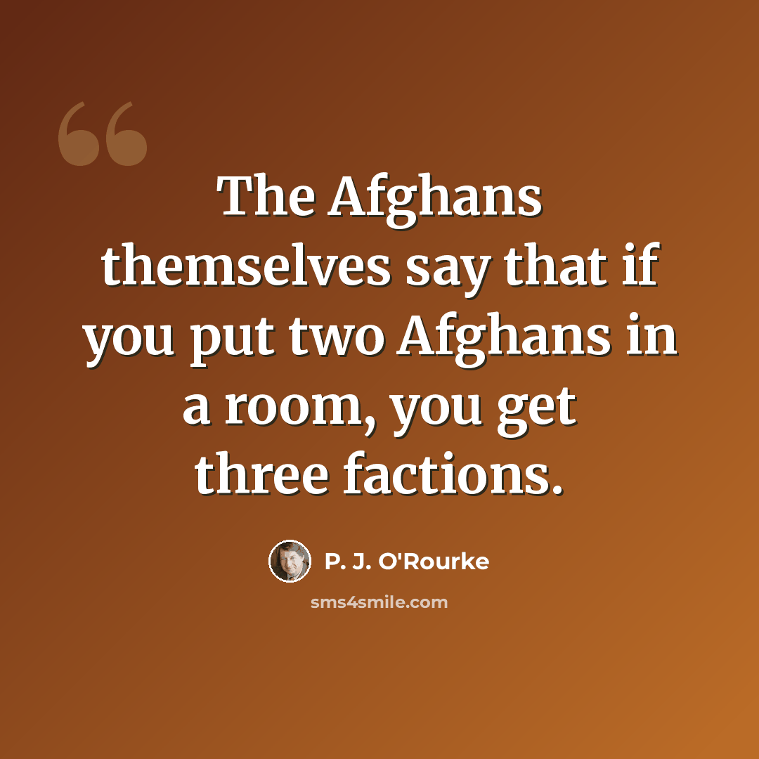 “The Afghans themselves say that if you put two Afghans in a room, you get three factions.” quote by P. J. O'Rourke